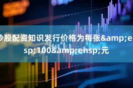 炒股配资知识发行价格为每张&ensp;100&ensp;元