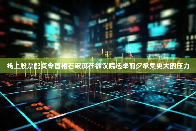 线上股票配资令首相石破茂在参议院选举前夕承受更大的压力