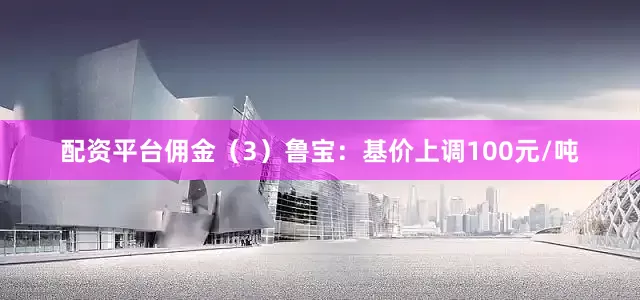 配资平台佣金（3）鲁宝：基价上调100元/吨