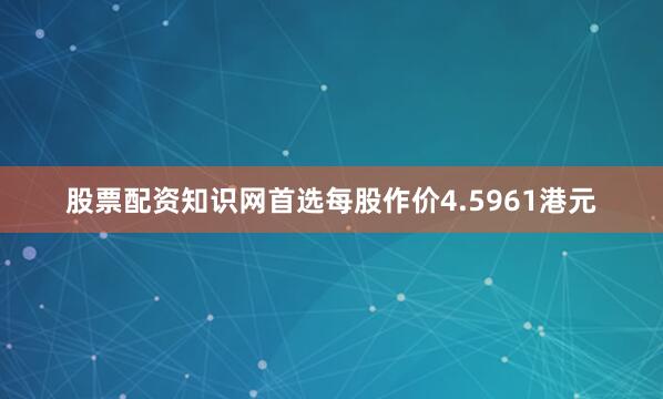 股票配资知识网首选每股作价4.5961港元
