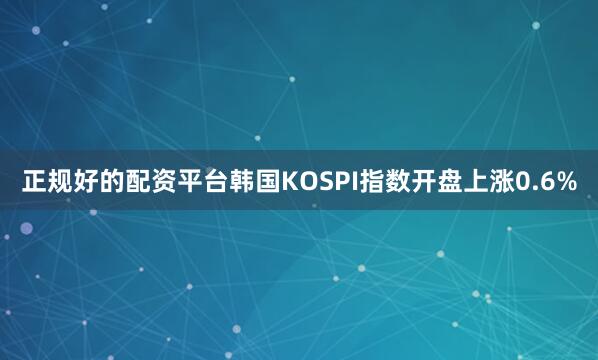 正规好的配资平台韩国KOSPI指数开盘上涨0.6%