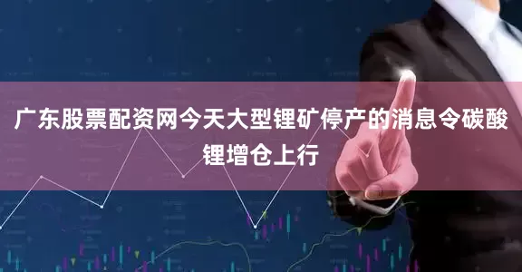 广东股票配资网今天大型锂矿停产的消息令碳酸锂增仓上行