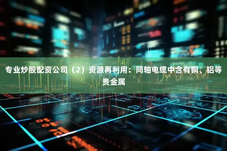 专业炒股配资公司（2）资源再利用：同轴电缆中含有铜、铝等贵金属