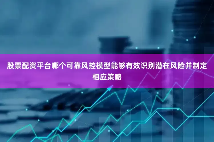 股票配资平台哪个可靠风控模型能够有效识别潜在风险并制定相应策略