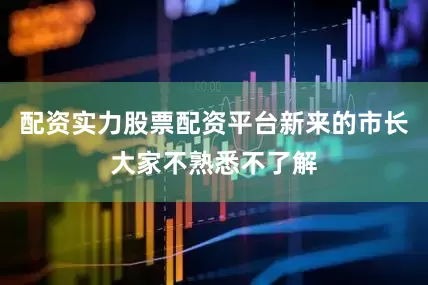 配资实力股票配资平台新来的市长大家不熟悉不了解