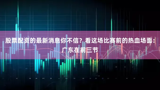 股票配资的最新消息你不信？看这场比赛前的热血场面：广东在前三节