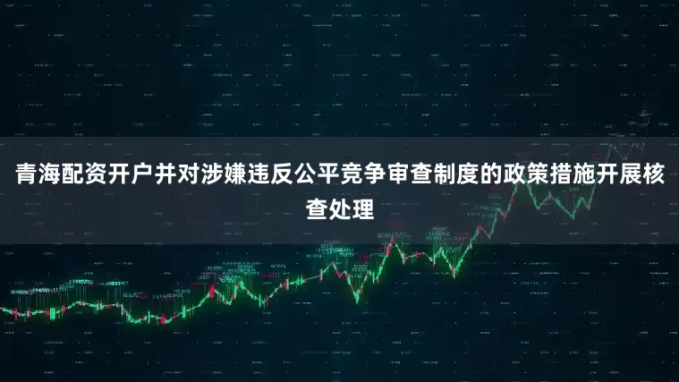 青海配资开户并对涉嫌违反公平竞争审查制度的政策措施开展核查处理