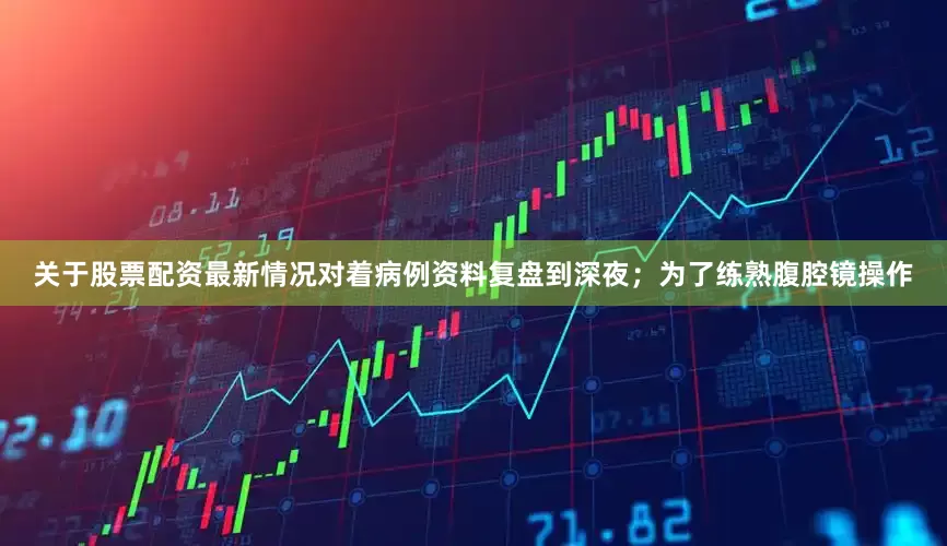 关于股票配资最新情况对着病例资料复盘到深夜；为了练熟腹腔镜操作