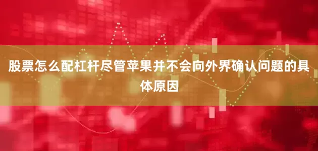 股票怎么配杠杆尽管苹果并不会向外界确认问题的具体原因