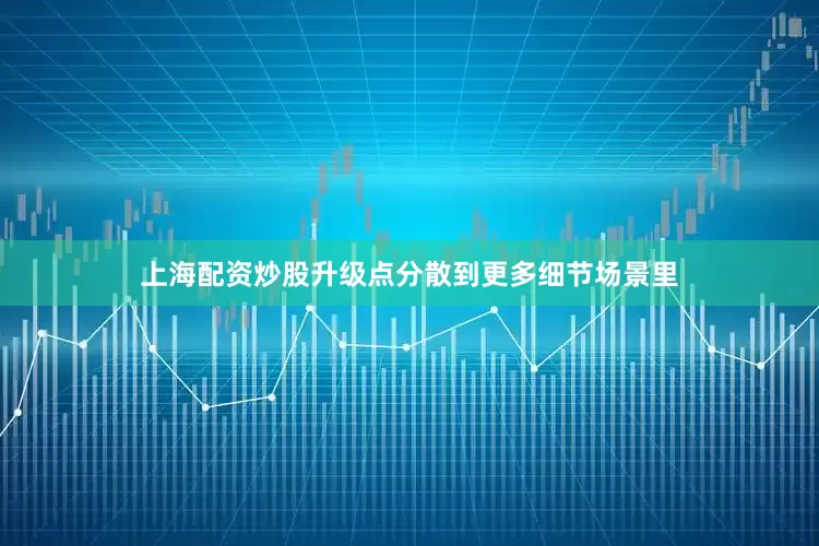 上海配资炒股升级点分散到更多细节场景里